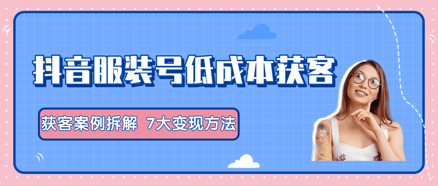 服装抖音号+获客的案例拆解，13种低成本获客方式，7大变现方法，直接上干货！-创业资源库
