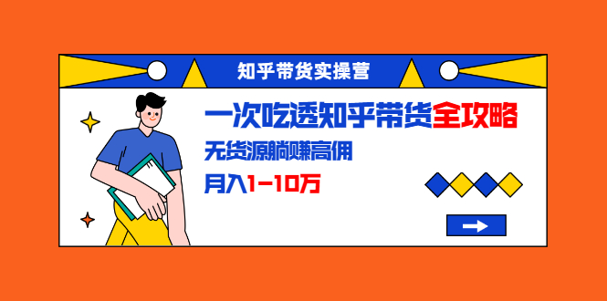 知乎带货实操营：一次吃透知乎带货全攻略 无货源躺赚高佣，月入1-10万-创业资源库