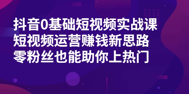 抖音0基础短视频实战课，短视频运营赚钱新思路，零粉丝也能助你上热门-创业资源库