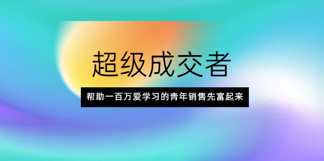 超级成交者，帮助一百万爱学习的青年销售先富起来-创业资源库