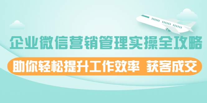 企业微信营销管理实操全攻略，助你轻松提升工作效率 获客成交 价值680元-创业资源库
