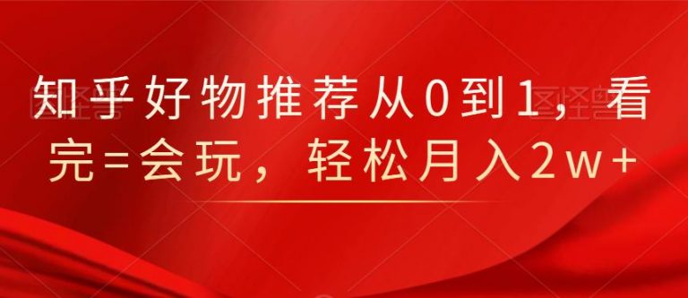 知乎好物推荐从0到1，看完=会玩，轻松月入2w+-创业资源库