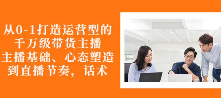 从0-1打造运营型的带货主播：主播基础、心态塑造，能力培养到直播节奏，话术进行全面讲-创业资源库