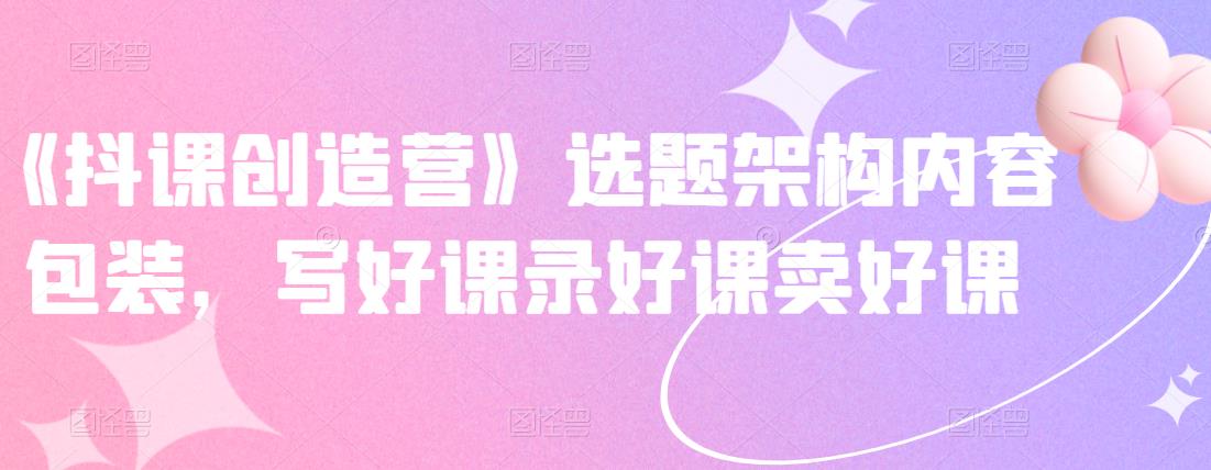 《抖课创造营》选题架构内容包装，写好课录好课卖好课-创业资源库