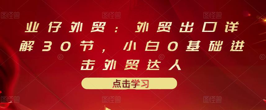 业仔外贸：外贸出口详解30节，小白0基础进击外贸达人 价值666元-创业资源库