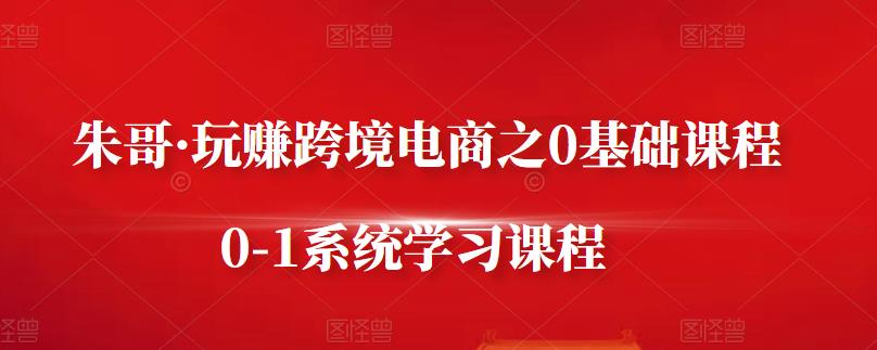 朱哥·玩赚跨境电商之0基础课程，0-1系统学习课程-创业资源库