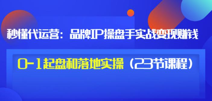 秒懂代运营：品牌IP操盘手实战赚钱，0-1起盘和落地实操（23节课程）价值199-创业资源库