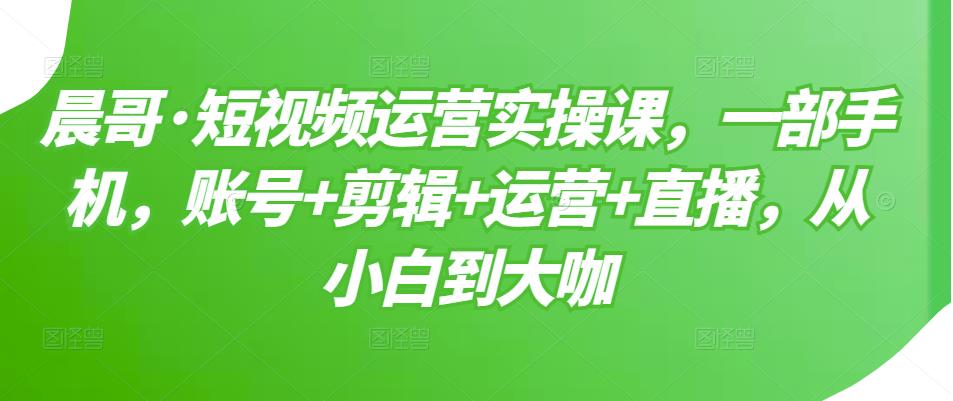 晨哥·短视频运营实操课，一部手机，账号+剪辑+运营+直播，从小白到大咖-创业资源库