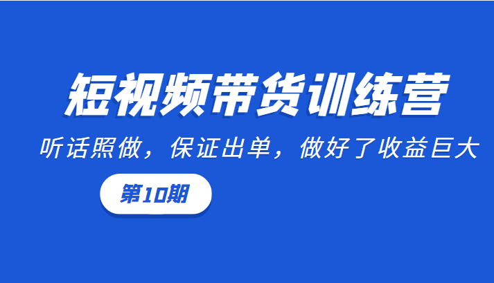 短视频带货训练营：听话照做，保证出单，做好了收益巨大（第10期）-创业资源库