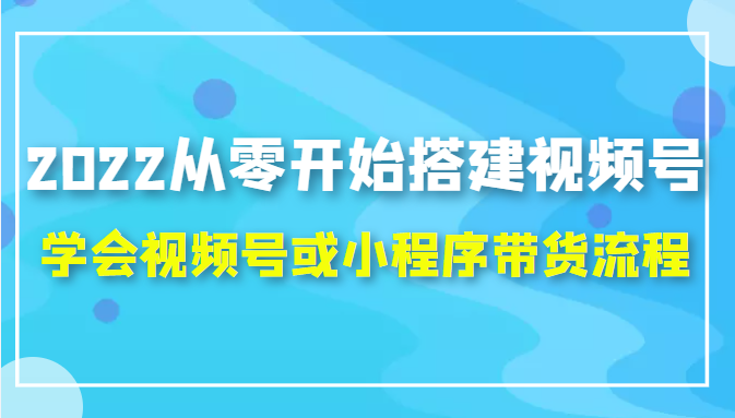 2022从零开始搭建视频号,学会视频号或小程序带货流程（价值599元）-创业资源库