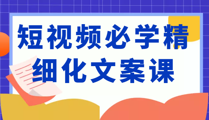 短视频必学精细化文案课，提升你的内容创作能力、升级迭代能力和变现力（价值333元）-创业资源库