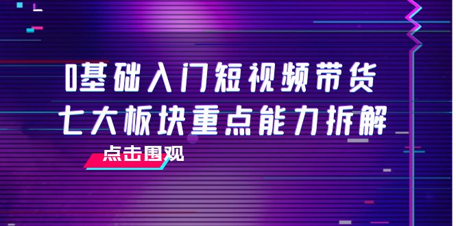 0基础入门短视频带货，七大板块重点能力拆解，7节精品课4小时干货-创业资源库