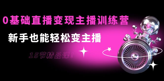 0基础直播变现主播训练营：新手也能轻松变主播，15节精品课-创业资源库