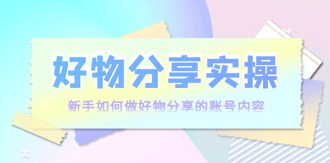 好物分享实操：新手如何做好物分享的账号内容，实操教学-创业资源库