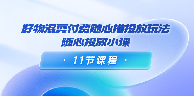 好物混剪付费随心推投放玩法，随心投放小课（11节课程）-创业资源库