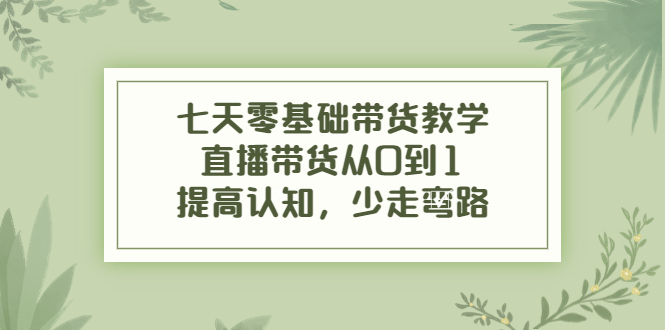 七天零基础带货教学，直播带货从0到1，提高认知，少走弯路-创业资源库