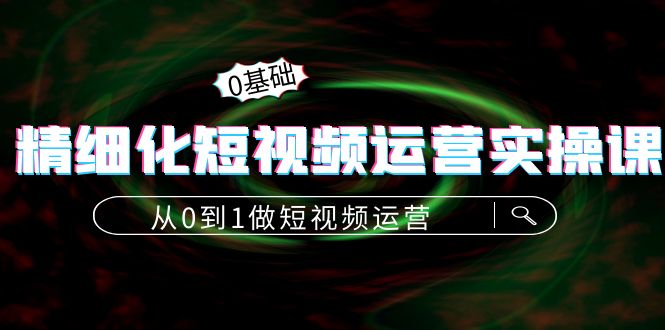 精细化短视频运营实操课，从0到1做短视频运营：算法篇+定位篇+内容篇-创业资源库