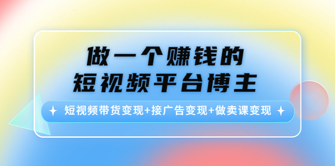 做一个赚钱的短视频平台博主：短视频带货变现+接广告变现+做卖课变现-创业资源库