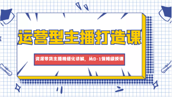 运营型主播打造课，资深带货主播精细化讲解，从0-1保姆级授课-创业资源库