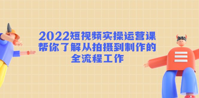 2022短视频实操运营课：帮你了解从拍摄到制作的全流程工作-创业资源库
