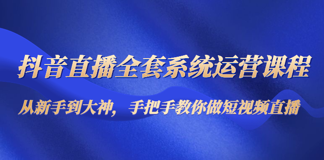 抖音直播全套系统运营课程：从新手到大神，手把手教你做直播短视频-创业资源库