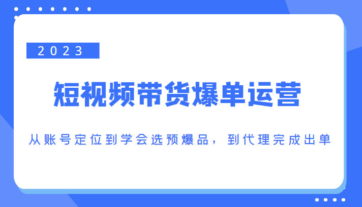 2023短视频带货爆单运营，从账号定位到学会选预爆品，到代理完成出单（价值1250元）-创业资源库