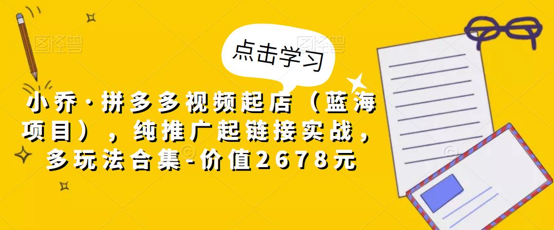 小乔·拼多多视频起店（蓝海项目），纯推广起链接实战，多玩法合集-价值2678元-创业资源库