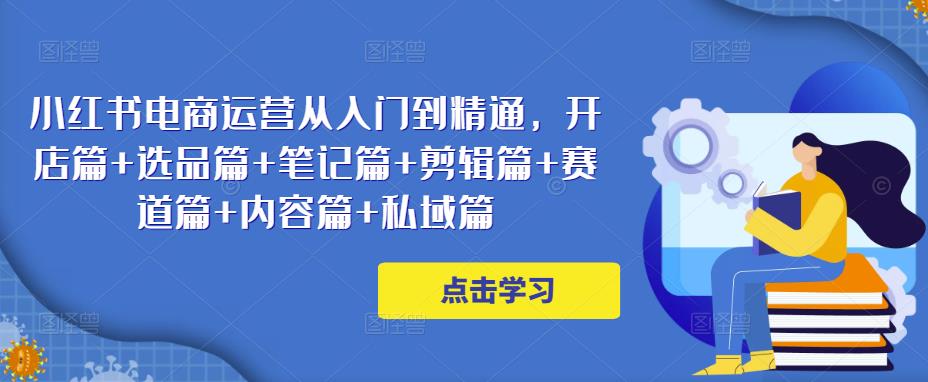 小红书电商运营从入门到精通，开店篇+选品篇+笔记篇+剪辑篇+赛道篇+内容篇+私域篇-创业资源库