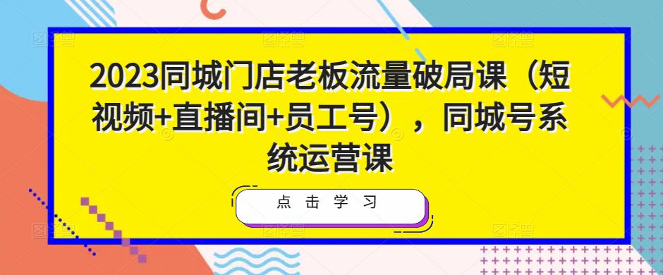 2023同城门店老板流量破局课（短视频+直播间+员工号），同城号系统运营课-创业资源库