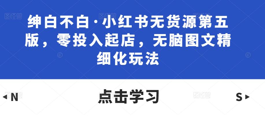 绅白不白·小红书无货源第五版，零投入起店，无脑图文精细化玩法-创业资源库