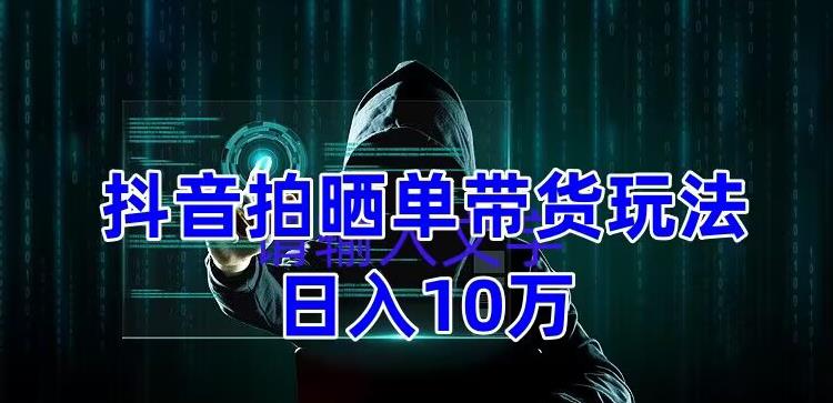 抖音拍晒单带货玩法分享，项目整体流程简单，有团队实测日入1万【教程+素材】-创业资源库