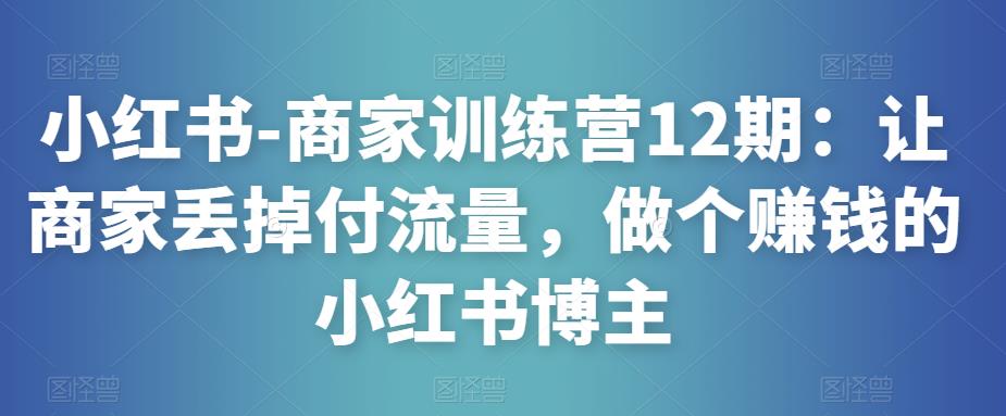 小红书-商家训练营12期：让商家丢掉付流量，做个赚钱的小红书博主-创业资源库