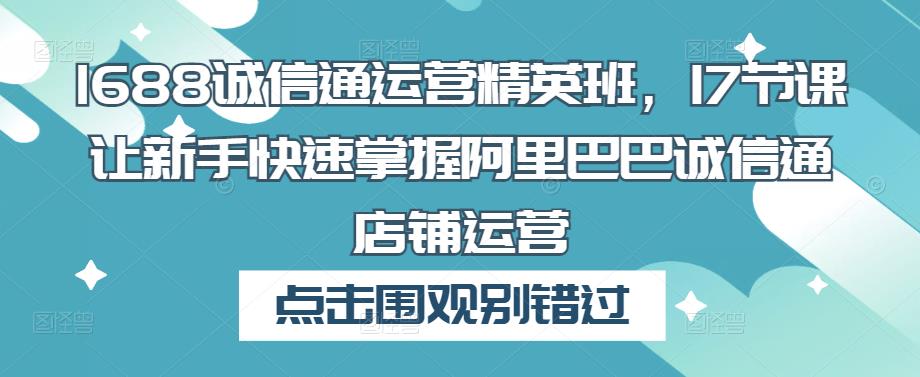 1688诚信通运营精英班，17节课让新手快速掌握阿里巴巴诚信通店铺运营-创业资源库