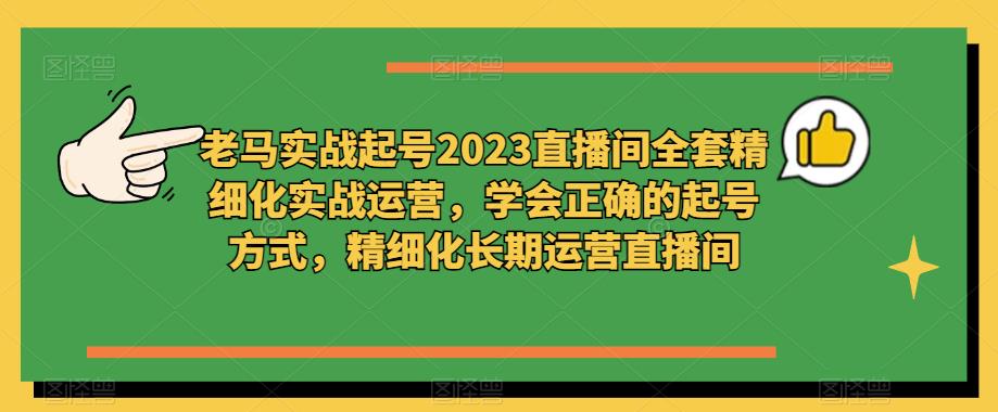 老马实战起号2023直播间全套精细化实战运营，学会正确的起号方式，精细化长期运营直播间-创业资源库