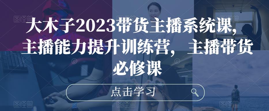 大木子2023带货主播系统课，主播能力提升训练营，主播带货必修课-创业资源库