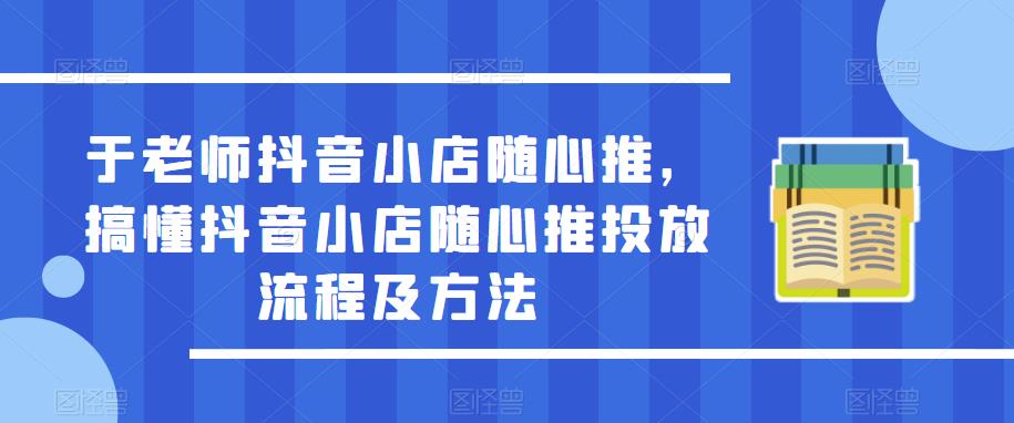 于老师抖音小店随心推，搞懂抖音小店随心推投放流程及方法-创业资源库