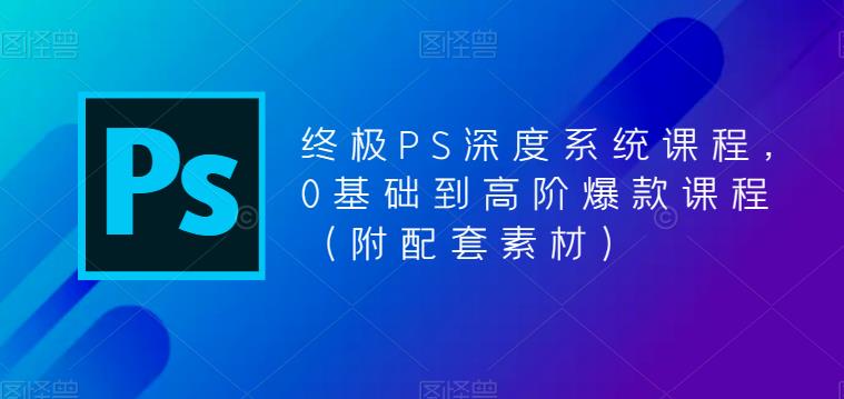 终极PS深度系统课程，0基础到高阶爆款课程（附配套素材）-创业资源库