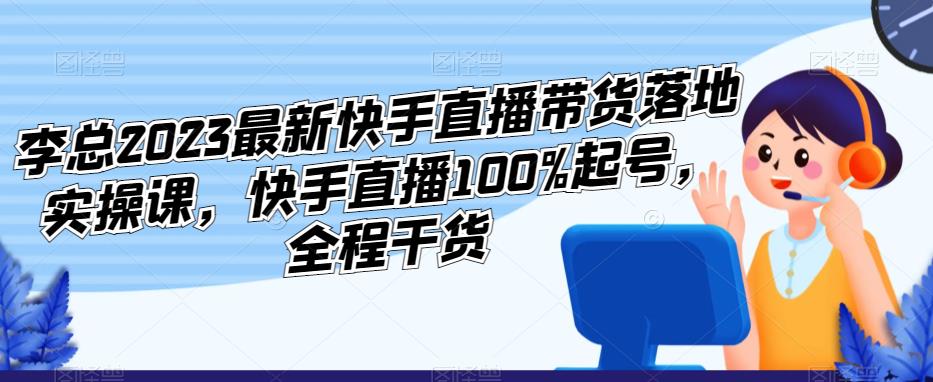 李总2023最新快手直播带货落地实操课，快手直播100%起号，全程干货-创业资源库