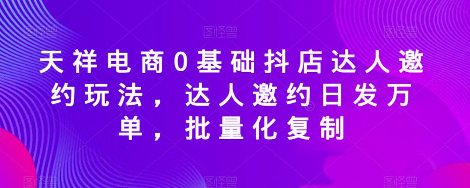 天祥电商0基础抖店达人邀约玩法，达人邀约日发万单，批量化复制-创业资源库