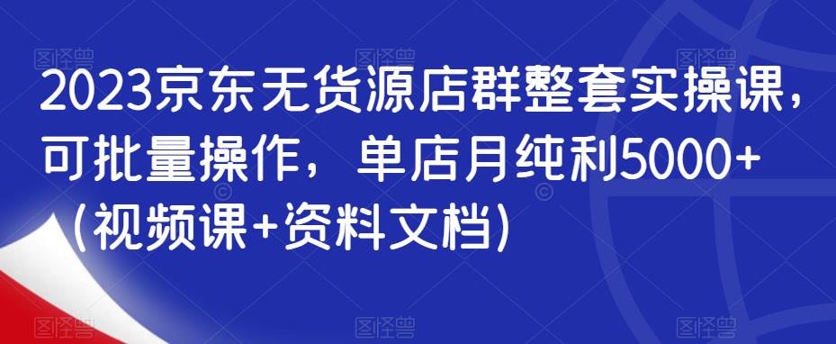 2023京东无货源店群整套实操课，可批量操作，单店月纯利5000+（视频课+资料文档）-创业资源库