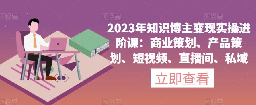 2023年知识博主变现实操进阶课：商业策划、产品策划、短视频、直播间、私域-创业资源库