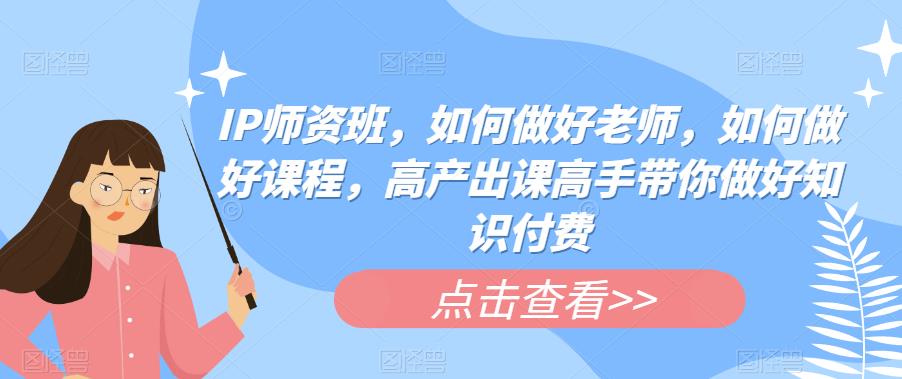 IP师资班，如何做好老师，如何做好课程，高产出课高手带你做好知识付费-创业资源库