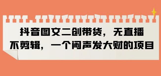 抖音图文二创带货，无直播，不剪辑，一个闷声发大财的项目【揭秘】-创业资源库