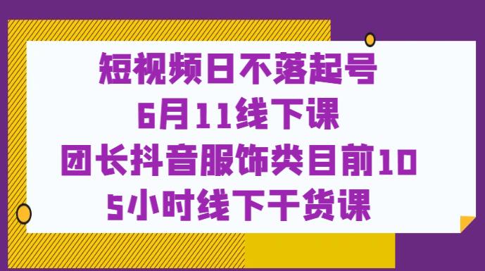 短视频日不落起号【6月11线下课】团长抖音服饰类目前10 5小时线下干货课-创业资源库