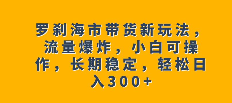罗刹海市带货新玩法，流量爆炸，小白可操作，长期稳定，轻松日入300+【揭秘】-创业资源库