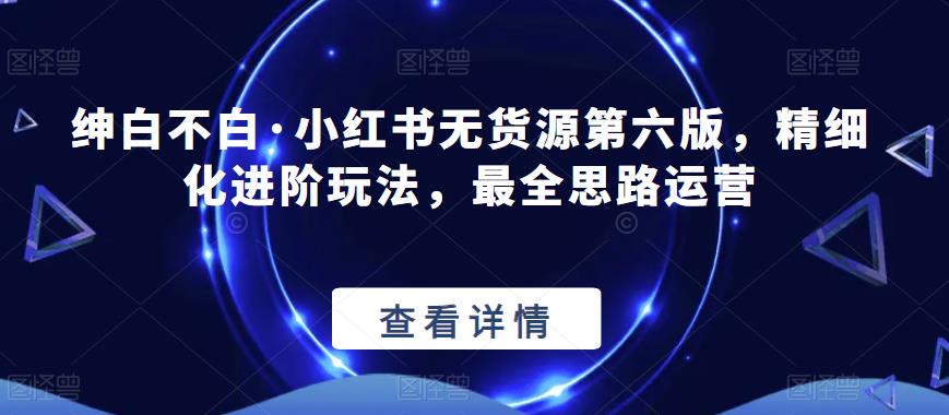 绅白不白·小红书无货源第六版，精细化进阶玩法，最全思路运营-创业资源库