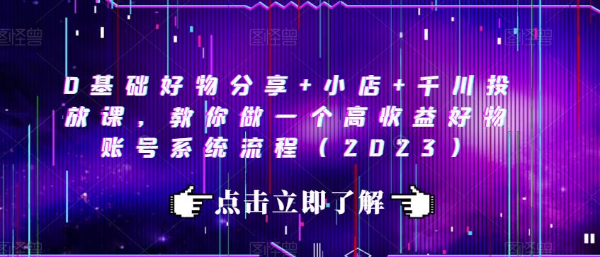 0基础好物分享+小店+千川投放课，教你做一个高收益好物账号系统流程（2023）-创业资源库