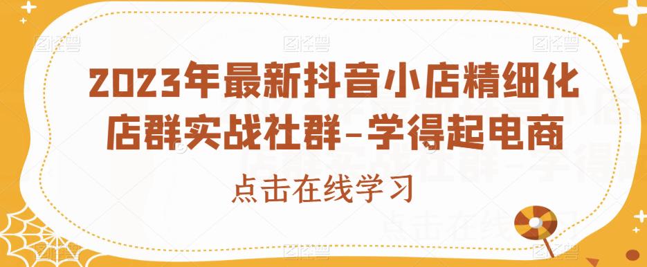 2023年最新抖音小店精细化店群实战社群-学得起电商-创业资源库
