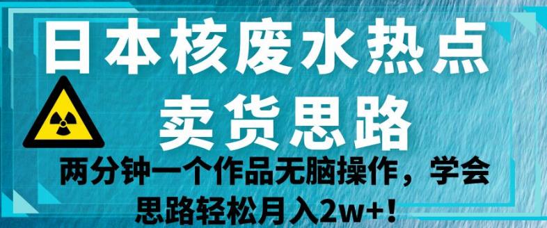 日本核废水热点卖货思路，两分钟一个作品无脑操作，学会思路轻松月入2w+【揭秘】-创业资源库