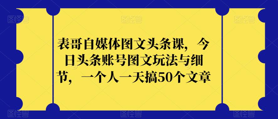 表哥自媒体图文头条课，今日头条账号图文玩法与细节，一个人一天搞50个文章-创业资源库